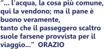 ... l'acqua, la cosa pi comune,  qui la vendono; ma il pane   buono veramente,  tanto che il passeggero scaltro  suole farsene provvista per il  viaggio...	ORAZIO